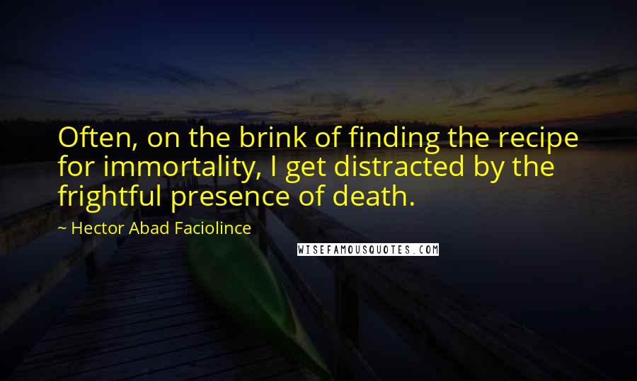 Hector Abad Faciolince quotes: Often, on the brink of finding the recipe for immortality, I get distracted by the frightful presence of death. Hector Abad Faciolince quotes: Often, on the brink of finding the recipe for immortality, I get distracted by the frightful presence of death.