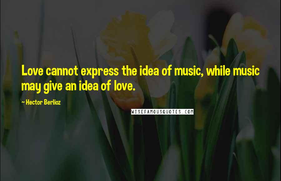 Hector Berlioz quotes: Love cannot express the idea of music, while music may give an idea of love.