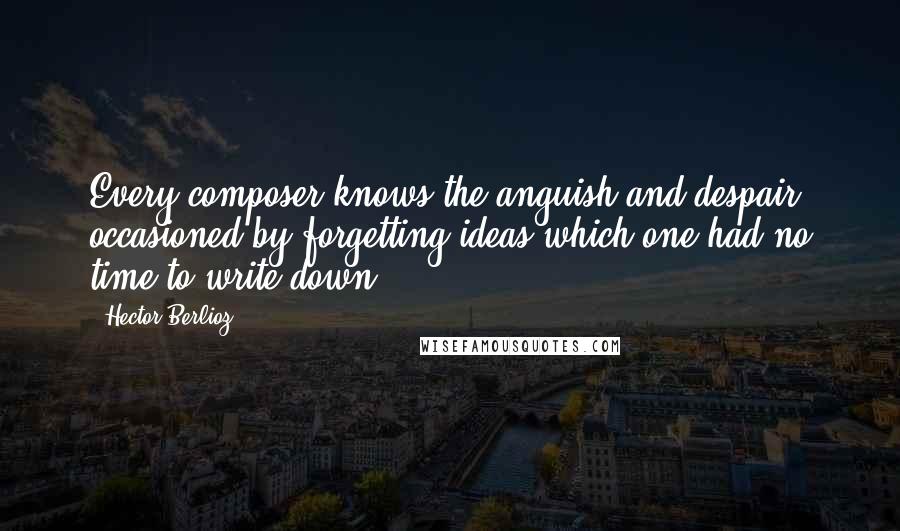 Hector Berlioz quotes: Every composer knows the anguish and despair occasioned by forgetting ideas which one had no time to write down. Hector Berlioz quotes: Every composer knows the anguish and despair occasioned by forgetting ideas which one had no time to write down.