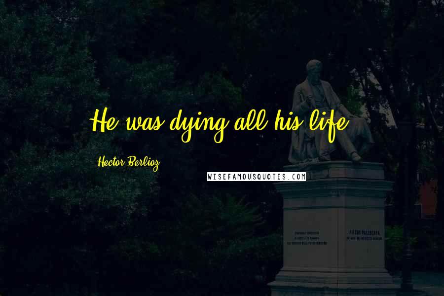 Hector Berlioz quotes: He was dying all his life.