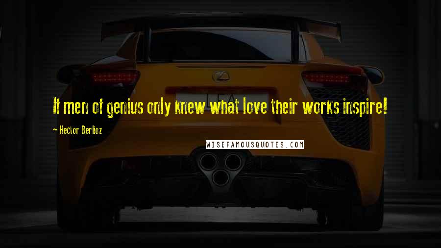 Hector Berlioz quotes: If men of genius only knew what love their works inspire!
