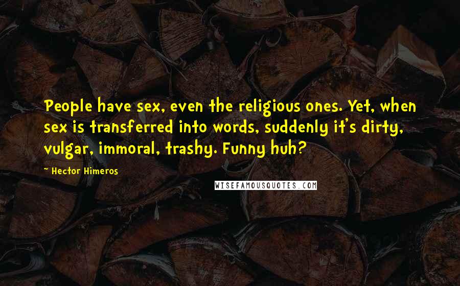 Hector Himeros quotes: People have sex, even the religious ones. Yet, when sex is transferred into words, suddenly it's dirty, vulgar, immoral, trashy. Funny huh?