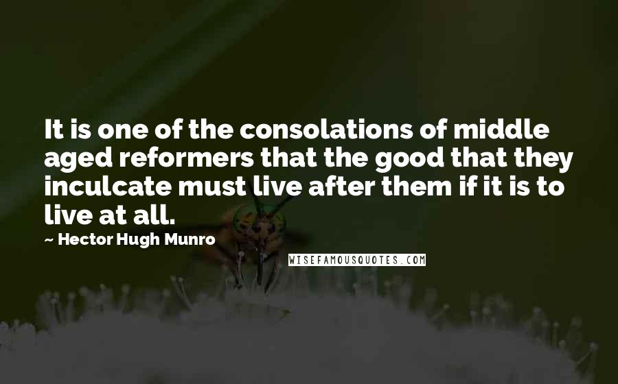 Hector Hugh Munro quotes: It is one of the consolations of middle aged reformers that the good that they inculcate must live after them if it is to live at all. Hector Hugh Munro quotes: It is one of the consolations of middle aged reformers that the good that they inculcate must live after them if it is to live at all.