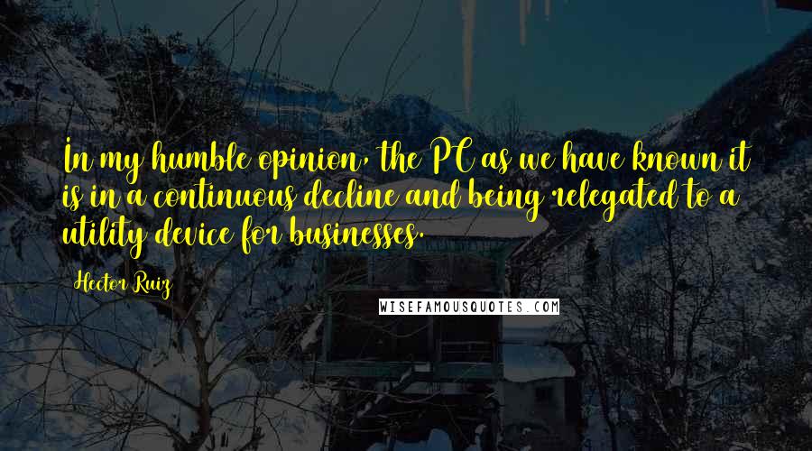 Hector Ruiz quotes: In my humble opinion, the PC as we have known it is in a continuous decline and being relegated to a utility device for businesses.