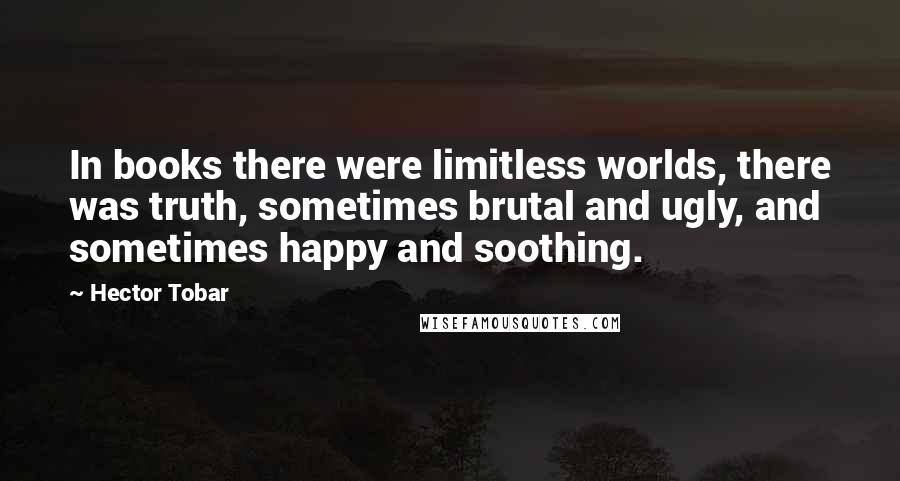 Hector Tobar quotes: In books there were limitless worlds, there was truth, sometimes brutal and ugly, and sometimes happy and soothing.