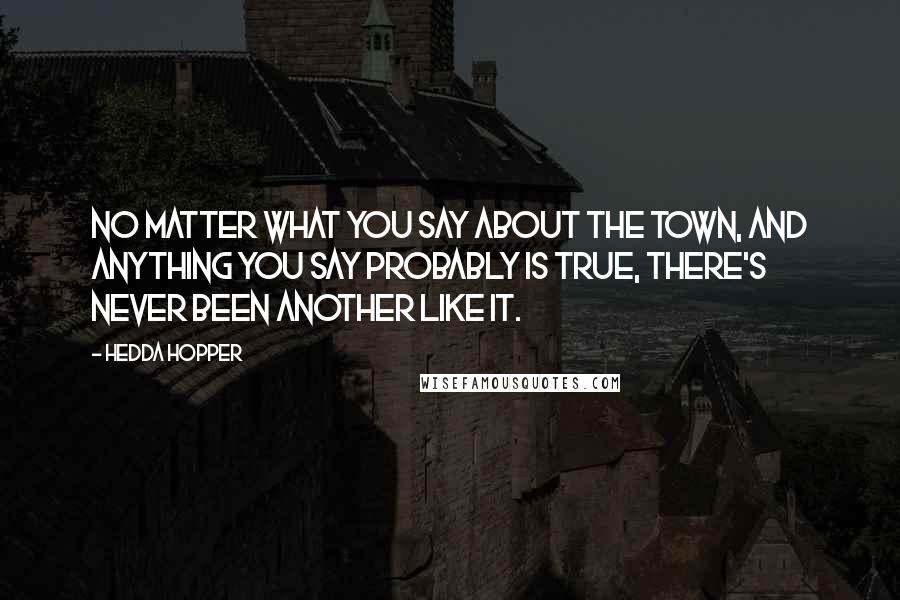 Hedda Hopper quotes: No matter what you say about the town, and anything you say probably is true, there's never been another like it. Hedda Hopper quotes: No matter what you say about the town, and anything you say probably is true, there's never been another like it.
