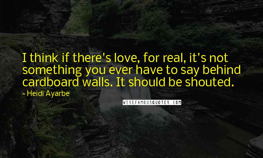 Heidi Ayarbe quotes: I think if there's love, for real, it's not something you ever have to say behind cardboard walls. It should be shouted.