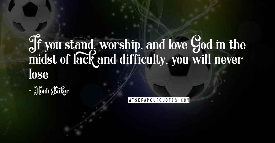 Heidi Baker quotes: If you stand, worship, and love God in the midst of lack and difficulty, you will never lose