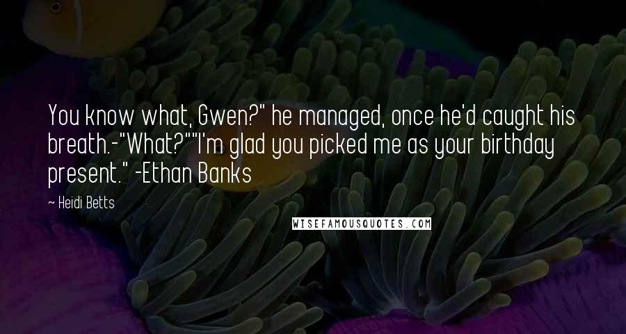 Heidi Betts quotes: You know what, Gwen?" he managed, once he'd caught his breath.-"What?""I'm glad you picked me as your birthday present." -Ethan Banks Heidi Betts quotes: You know what, Gwen?" he managed, once he'd caught his breath.-"What?""I'm glad you picked me as your birthday present." -Ethan Banks