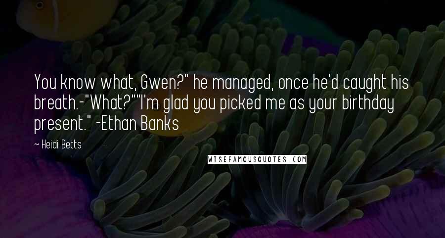 Heidi Betts quotes: You know what, Gwen?" he managed, once he'd caught his breath.-"What?""I'm glad you picked me as your birthday present." -Ethan Banks