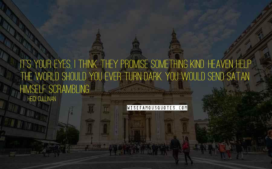 Heidi Cullinan quotes: It's your eyes, I think. They promise something kind. Heaven help the world should you ever turn dark. You would send Satan himself scrambling. Heidi Cullinan quotes: It's your eyes, I think. They promise something kind. Heaven help the world should you ever turn dark. You would send Satan himself scrambling.