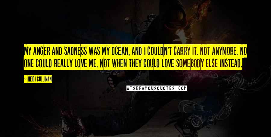 Heidi Cullinan quotes: My anger and sadness was my ocean, and I couldn't carry it. Not anymore. No one could really love me. Not when they could love somebody else instead.