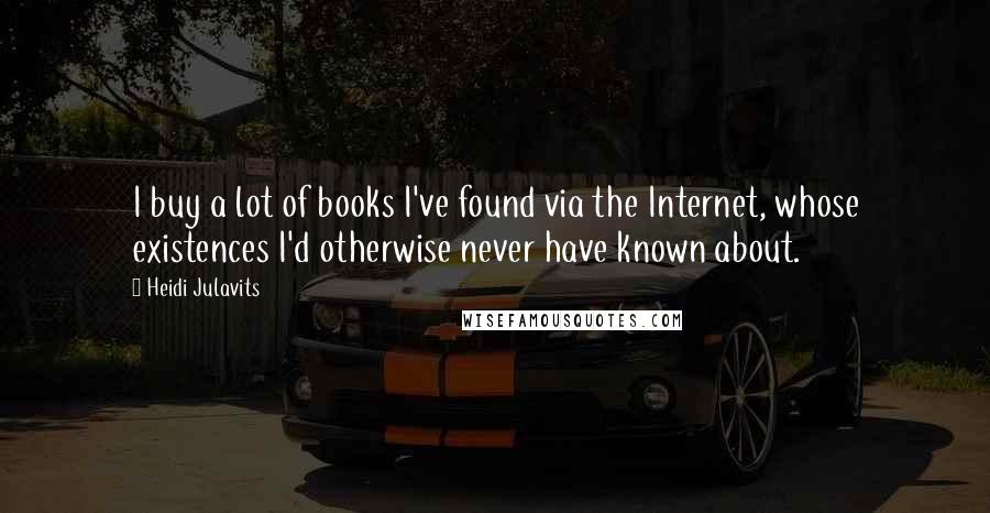 Heidi Julavits quotes: I buy a lot of books I've found via the Internet, whose existences I'd otherwise never have known about.