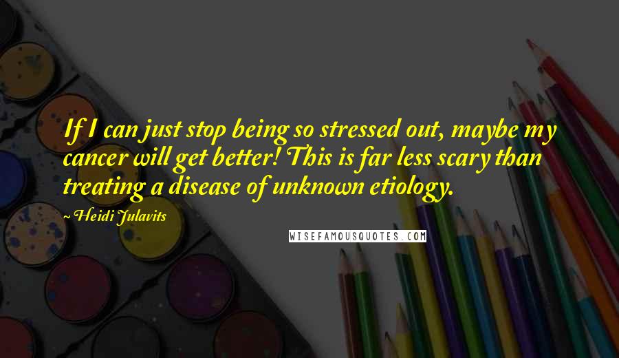 Heidi Julavits quotes: If I can just stop being so stressed out, maybe my cancer will get better! This is far less scary than treating a disease of unknown etiology.