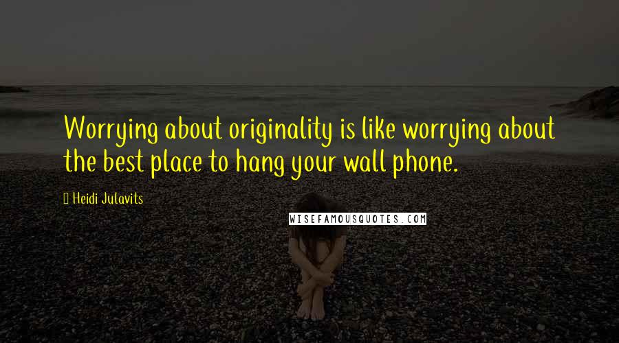 Heidi Julavits quotes: Worrying about originality is like worrying about the best place to hang your wall phone.