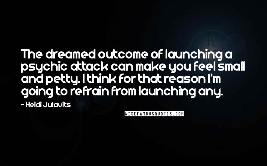 Heidi Julavits quotes: The dreamed outcome of launching a psychic attack can make you feel small and petty. I think for that reason I'm going to refrain from launching any.