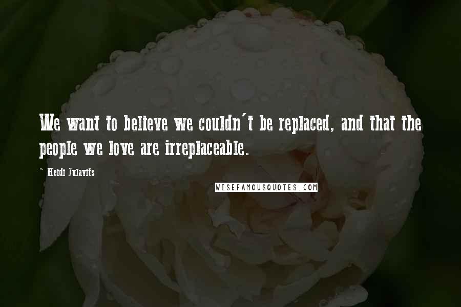 Heidi Julavits quotes: We want to believe we couldn't be replaced, and that the people we love are irreplaceable.