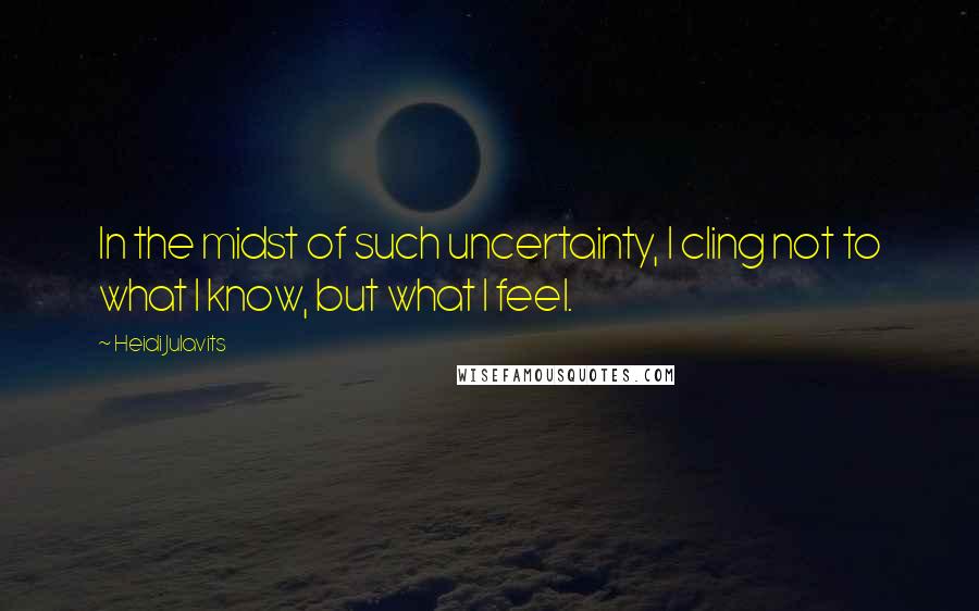 Heidi Julavits quotes: In the midst of such uncertainty, I cling not to what I know, but what I feel.
