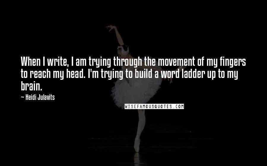 Heidi Julavits quotes: When I write, I am trying through the movement of my fingers to reach my head. I'm trying to build a word ladder up to my brain.