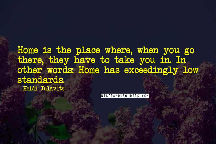 Heidi Julavits quotes: Home is the place where, when you go there, they have to take you in. In other words: Home has exceedingly low standards. Heidi Julavits quotes: Home is the place where, when you go there, they have to take you in. In other words: Home has exceedingly low standards.