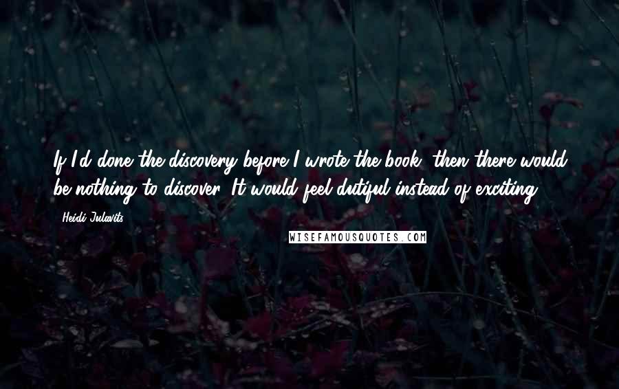 Heidi Julavits quotes: If I'd done the discovery before I wrote the book, then there would be nothing to discover. It would feel dutiful instead of exciting. Heidi Julavits quotes: If I'd done the discovery before I wrote the book, then there would be nothing to discover. It would feel dutiful instead of exciting.