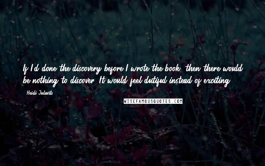 Heidi Julavits quotes: If I'd done the discovery before I wrote the book, then there would be nothing to discover. It would feel dutiful instead of exciting.