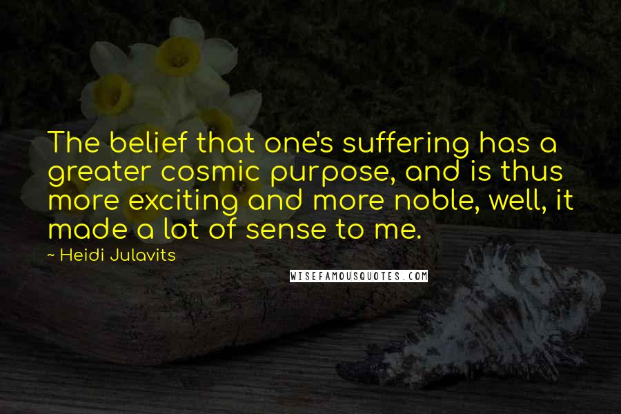 Heidi Julavits quotes: The belief that one's suffering has a greater cosmic purpose, and is thus more exciting and more noble, well, it made a lot of sense to me.