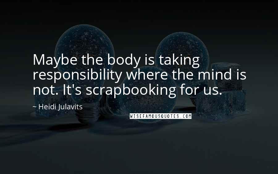 Heidi Julavits quotes: Maybe the body is taking responsibility where the mind is not. It's scrapbooking for us.