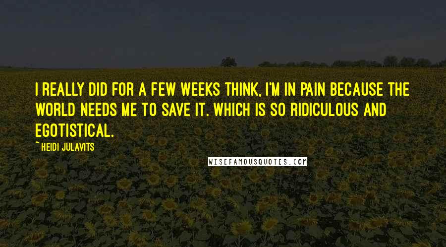 Heidi Julavits quotes: I really did for a few weeks think, I'm in pain because the world needs me to save it. Which is so ridiculous and egotistical. Heidi Julavits quotes: I really did for a few weeks think, I'm in pain because the world needs me to save it. Which is so ridiculous and egotistical.