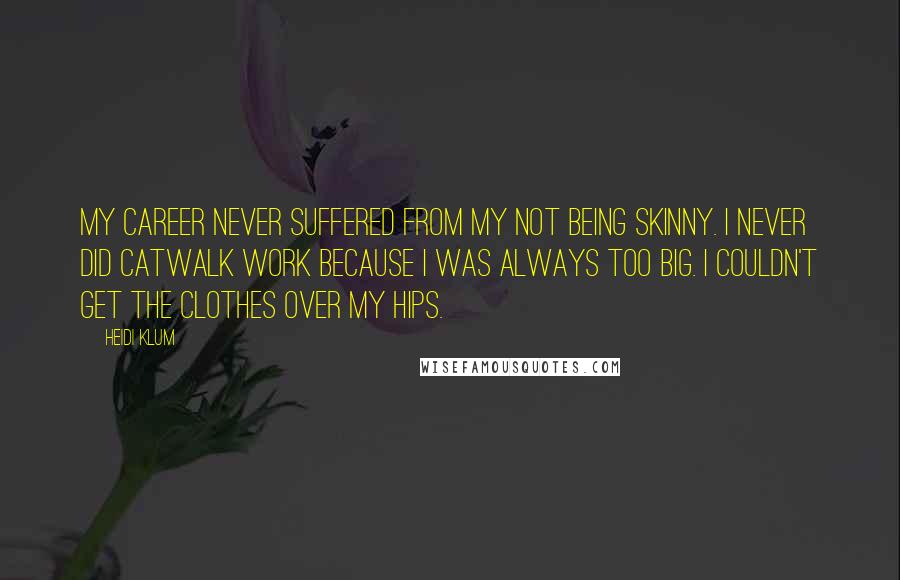 Heidi Klum quotes: My career never suffered from my not being skinny. I never did catwalk work because I was always too big. I couldn't get the clothes over my hips. Heidi Klum quotes: My career never suffered from my not being skinny. I never did catwalk work because I was always too big. I couldn't get the clothes over my hips.