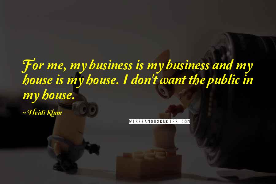Heidi Klum quotes: For me, my business is my business and my house is my house. I don't want the public in my house. Heidi Klum quotes: For me, my business is my business and my house is my house. I don't want the public in my house.