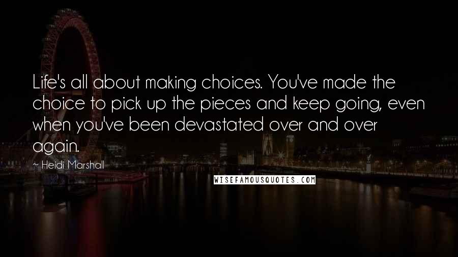 Heidi Marshall quotes: Life's all about making choices. You've made the choice to pick up the pieces and keep going, even when you've been devastated over and over again. Heidi Marshall quotes: Life's all about making choices. You've made the choice to pick up the pieces and keep going, even when you've been devastated over and over again.