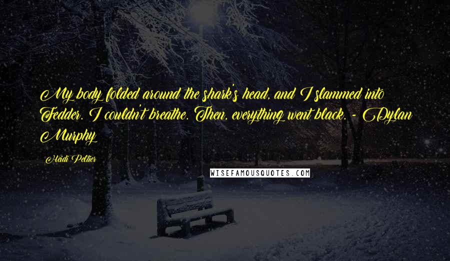 Heidi Peltier quotes: My body folded around the shark's head, and I slammed into Fedder. I couldn't breathe. Then, everything went black. - Dylan Murphy Heidi Peltier quotes: My body folded around the shark's head, and I slammed into Fedder. I couldn't breathe. Then, everything went black. - Dylan Murphy