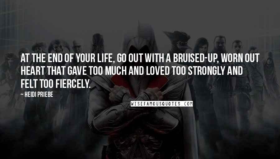 Heidi Priebe quotes: At the end of your life, go out with a bruised-up, worn out heart that gave too much and loved too strongly and felt too fiercely.