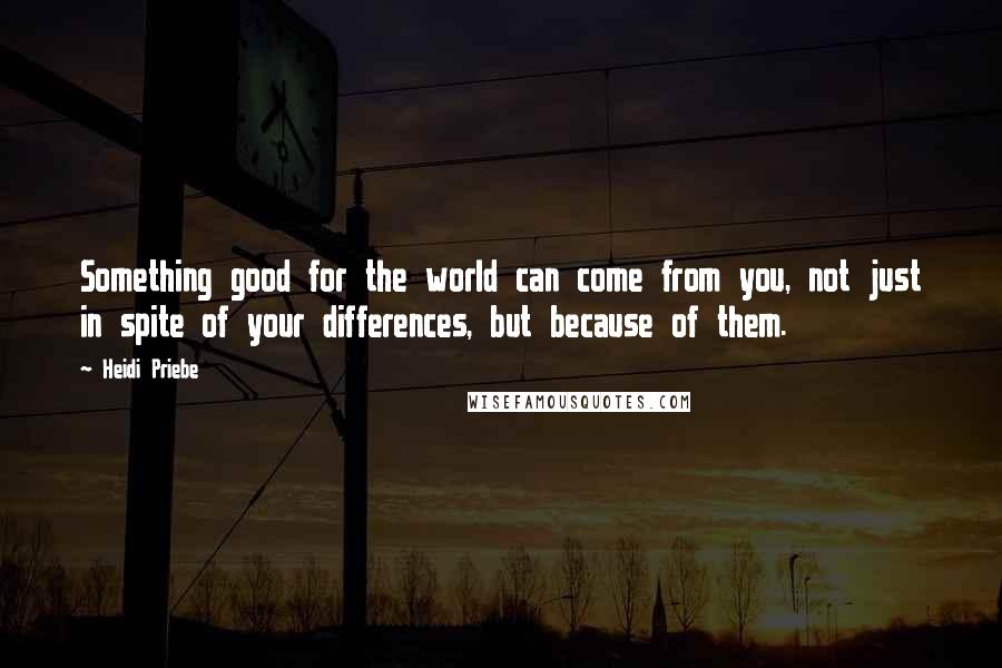 Heidi Priebe quotes: Something good for the world can come from you, not just in spite of your differences, but because of them.