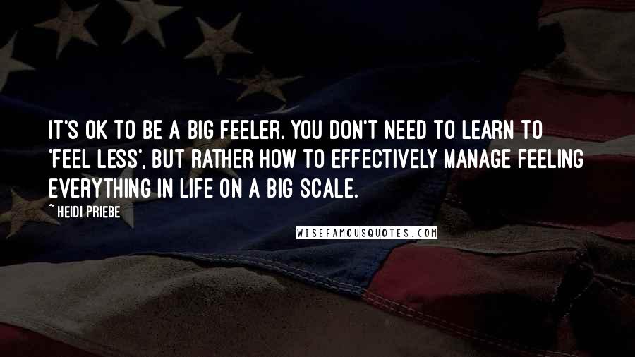 Heidi Priebe quotes: It's OK to be a big feeler. You don't need to learn to 'feel less', but rather how to effectively manage feeling everything in life on a big scale.