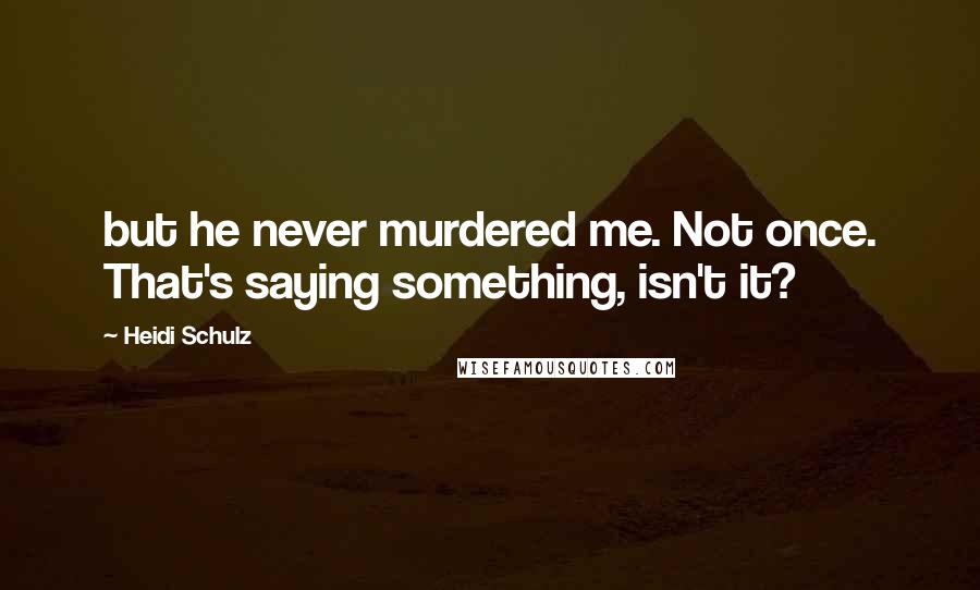 Heidi Schulz quotes: but he never murdered me. Not once. That's saying something, isn't it?