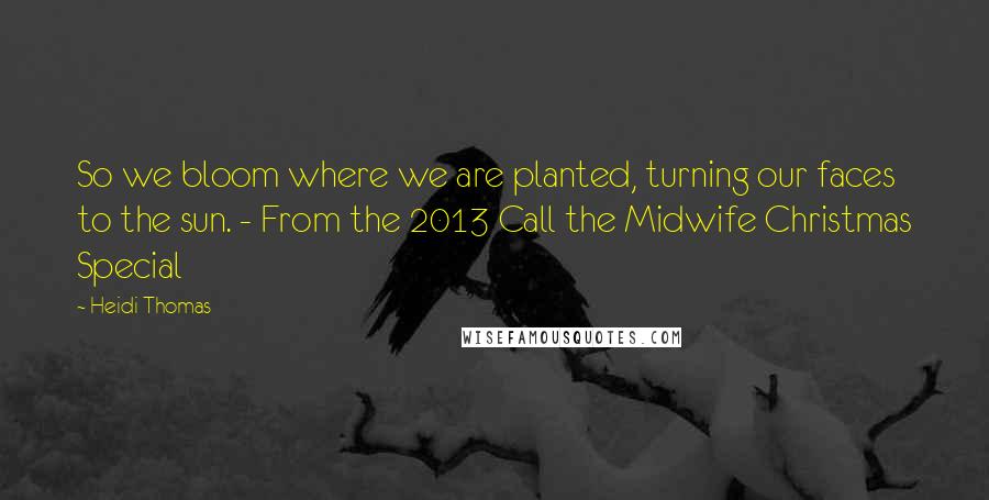 Heidi Thomas quotes: So we bloom where we are planted, turning our faces to the sun. - From the 2013 Call the Midwife Christmas Special Heidi Thomas quotes: So we bloom where we are planted, turning our faces to the sun. - From the 2013 Call the Midwife Christmas Special