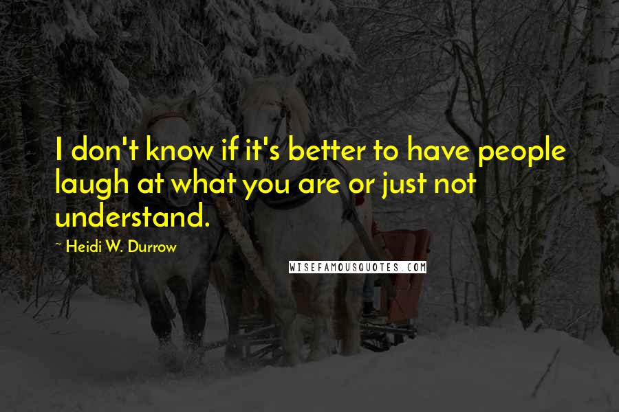Heidi W. Durrow quotes: I don't know if it's better to have people laugh at what you are or just not understand.