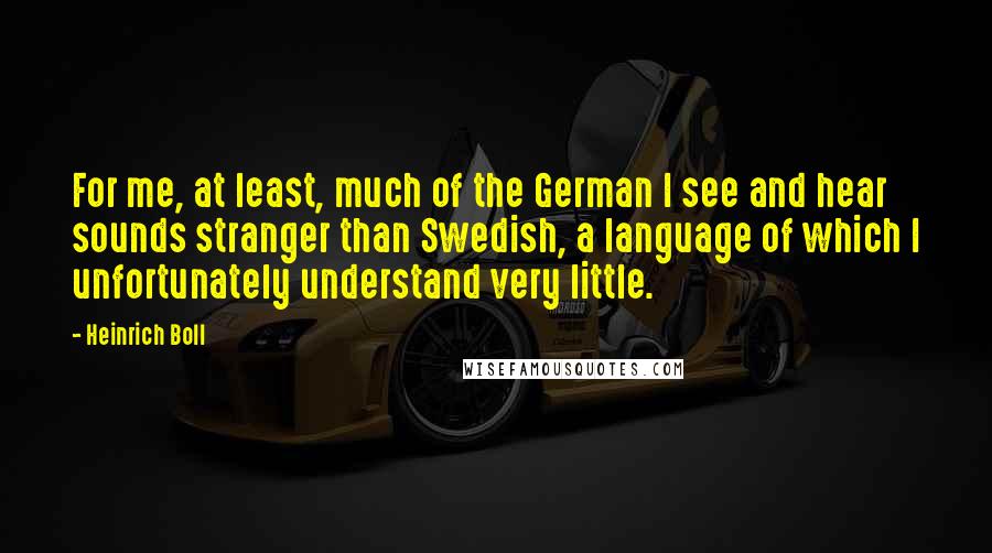 Heinrich Boll quotes: For me, at least, much of the German I see and hear sounds stranger than Swedish, a language of which I unfortunately understand very little.