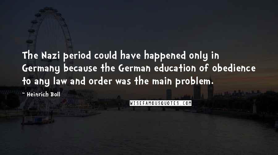 Heinrich Boll quotes: The Nazi period could have happened only in Germany because the German education of obedience to any law and order was the main problem.