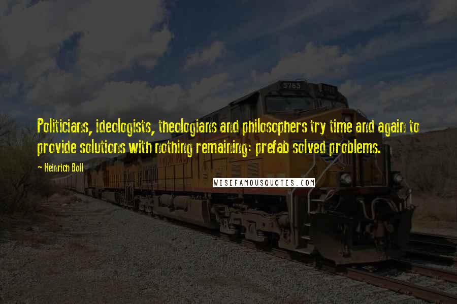 Heinrich Boll quotes: Politicians, ideologists, theologians and philosophers try time and again to provide solutions with nothing remaining: prefab solved problems.