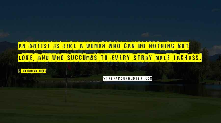 Heinrich Boll quotes: An artist is like a woman who can do nothing but love, and who succumbs to every stray male jackass.