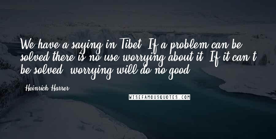 Heinrich Harrer quotes: We have a saying in Tibet: If a problem can be solved there is no use worrying about it. If it can't be solved, worrying will do no good.