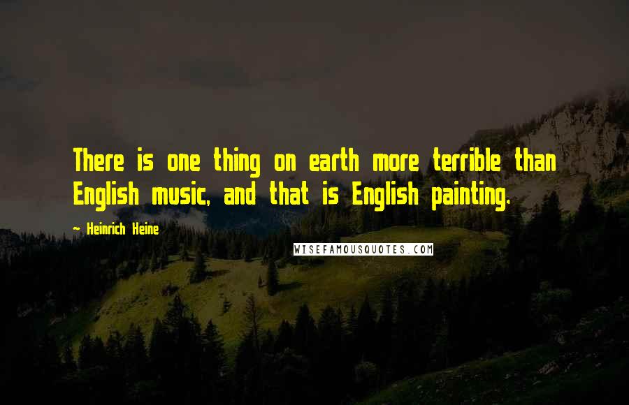 Heinrich Heine quotes: There is one thing on earth more terrible than English music, and that is English painting.