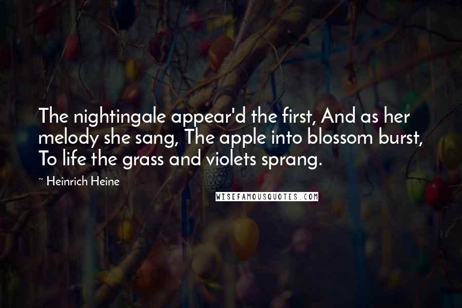 Heinrich Heine quotes: The nightingale appear'd the first, And as her melody she sang, The apple into blossom burst, To life the grass and violets sprang.