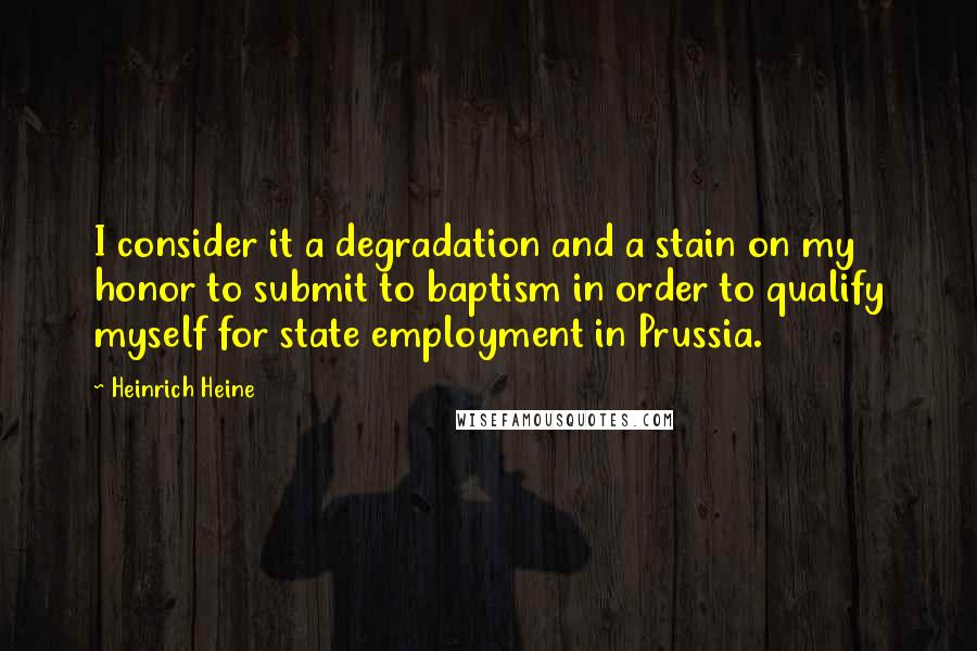 Heinrich Heine quotes: I consider it a degradation and a stain on my honor to submit to baptism in order to qualify myself for state employment in Prussia. Heinrich Heine quotes: I consider it a degradation and a stain on my honor to submit to baptism in order to qualify myself for state employment in Prussia.