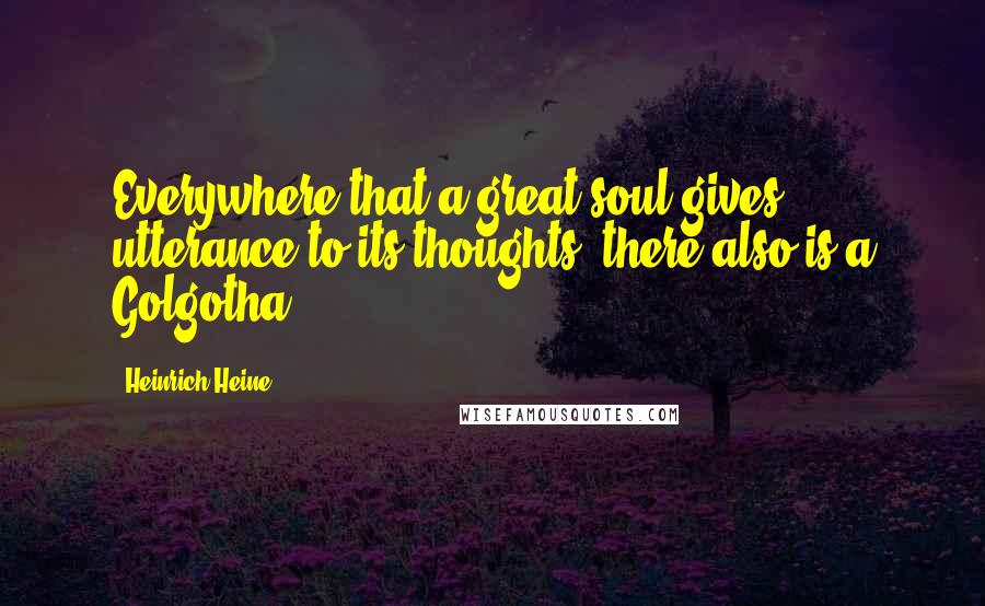 Heinrich Heine quotes: Everywhere that a great soul gives utterance to its thoughts, there also is a Golgotha.