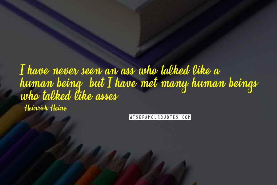 Heinrich Heine quotes: I have never seen an ass who talked like a human being, but I have met many human beings who talked like asses.