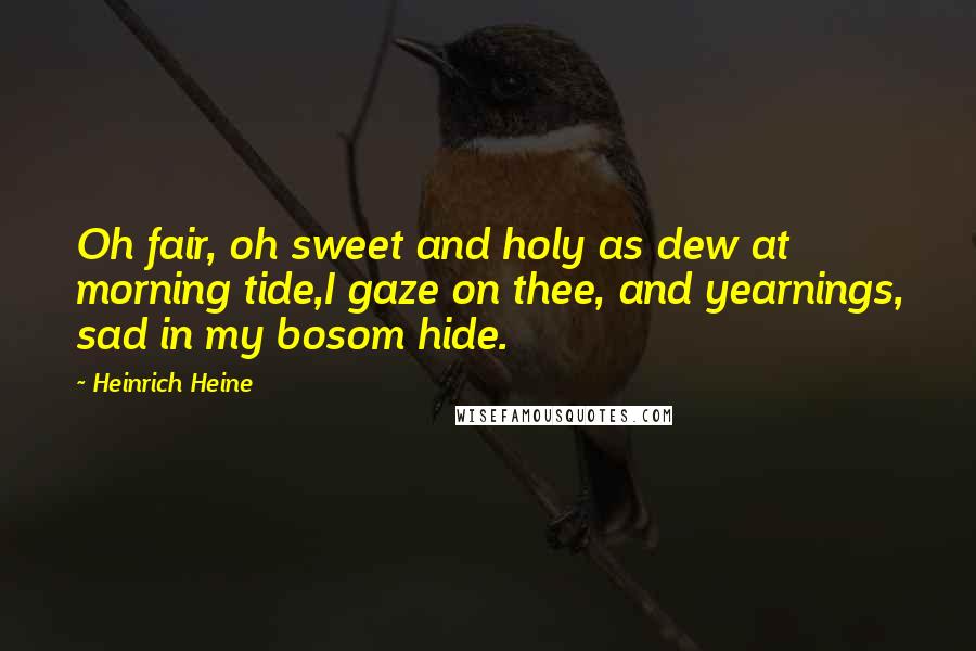 Heinrich Heine quotes: Oh fair, oh sweet and holy as dew at morning tide,I gaze on thee, and yearnings, sad in my bosom hide.